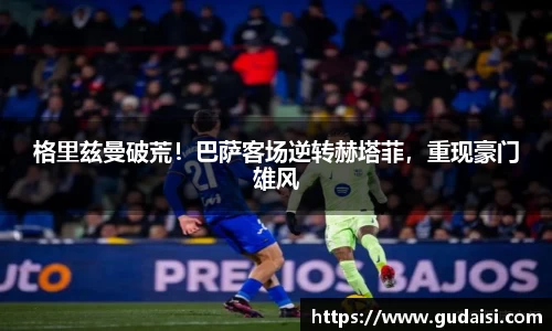格里兹曼破荒！巴萨客场逆转赫塔菲，重现豪门雄风